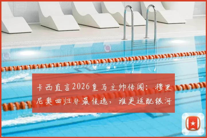 卡西直言2026皇马主帅传闻：穆里尼奥回归非最佳选，谁更适配银河战舰？