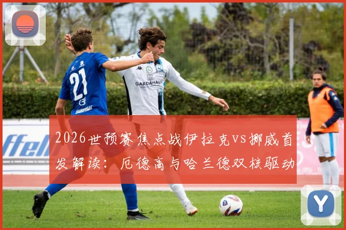 2026世预赛焦点战伊拉克vs挪威首发解读：厄德高与哈兰德双核驱动，阵容深度全面解析