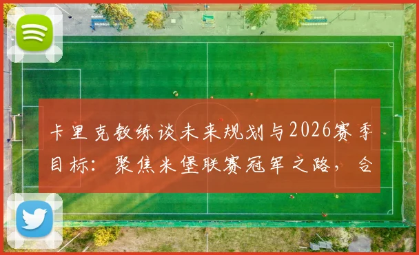 卡里克教练谈未来规划与2026赛季目标:聚焦米堡联赛冠军之路,合同与战绩深度解读
