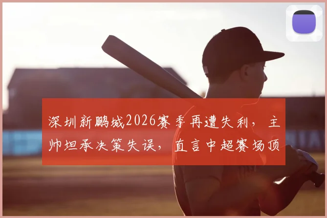 深圳新鹏城2026赛季再遭失利，主帅坦承决策失误，直言中超赛场顶尖球员实力出众