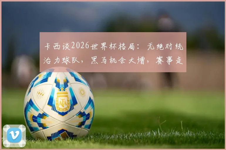 卡西谈2026世界杯格局：无绝对统治力球队，黑马机会大增，赛事走向全解析