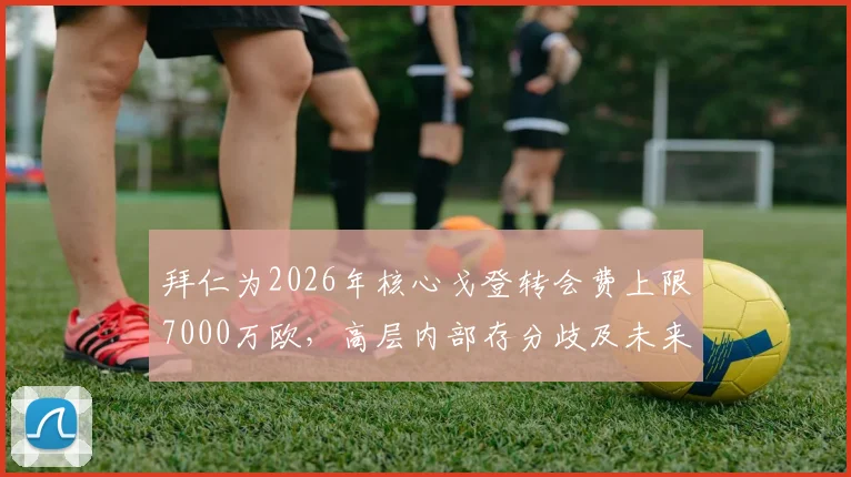 拜仁为2026年核心戈登转会费上限7000万欧，高层内部存分歧及未来建队思路前瞻