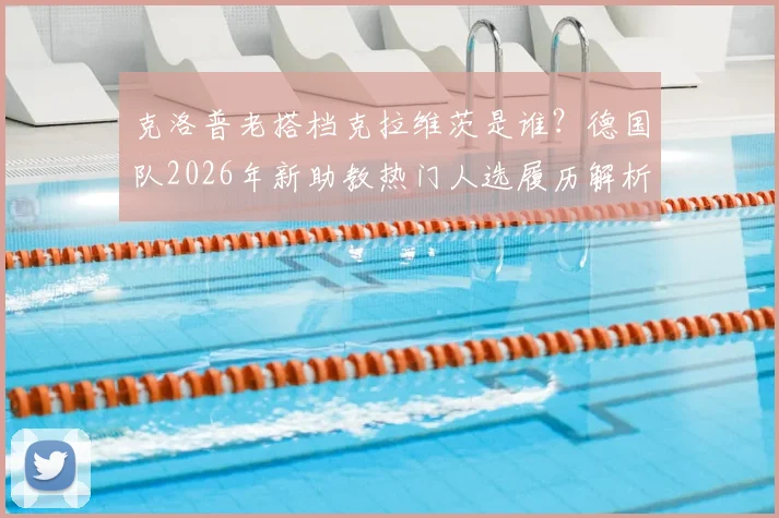 克洛普老搭档克拉维茨是谁？德国队2026年新助教热门人选履历解析，与纳帅如何搭配