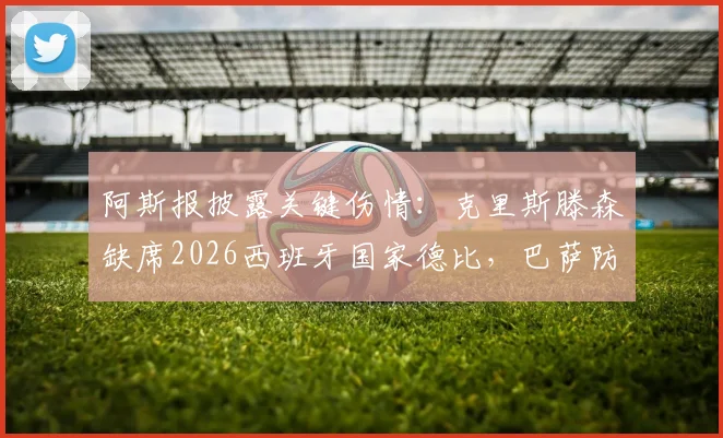 阿斯报披露关键伤情：克里斯滕森缺席2026西班牙国家德比，巴萨防线医疗许可未通过
