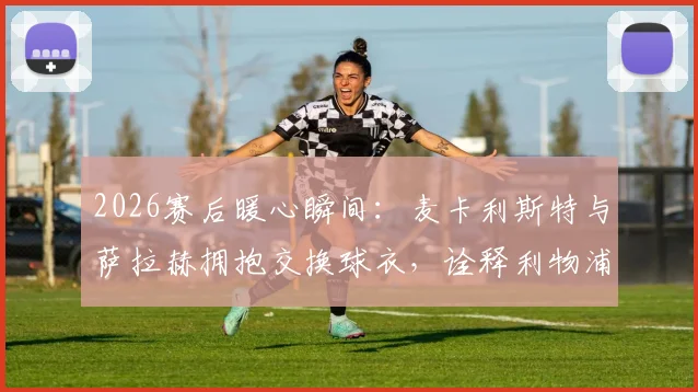 2026赛后暖心瞬间:麦卡利斯特与萨拉赫拥抱交换球衣,诠释利物浦队内兄弟情谊