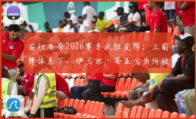安切洛蒂2026赛季大胆变阵：三前锋体系下，伊戈尔·蒂亚戈为何被选为皇马首发中锋？战术详解与前景分析
