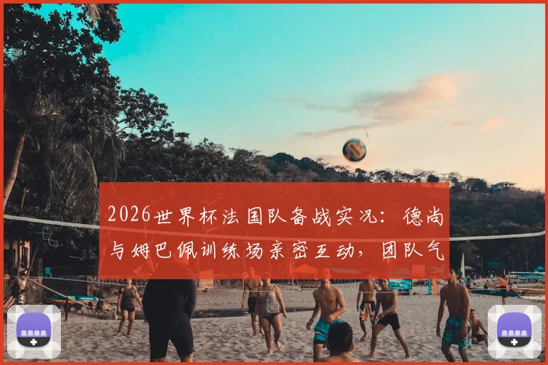 2026世界杯法国队备战实况:德尚与姆巴佩训练场亲密互动,团队气氛轻松和谐引关注