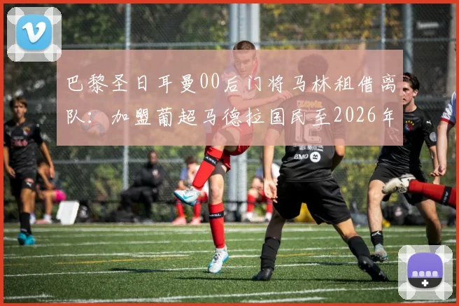 巴黎圣日耳曼00后门将马林租借离队:加盟葡超马德拉国民至2026年,球员背景与未来发展分析