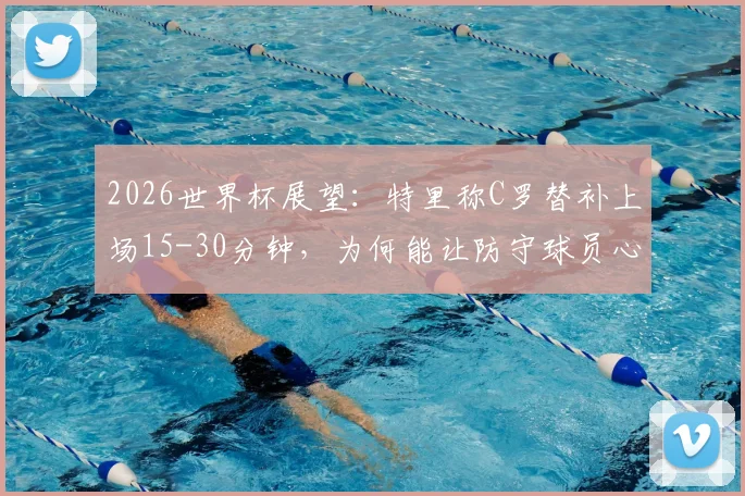 2026世界杯展望：特里称C罗替补上场15-30分钟，为何能让防守球员心生忌惮？深度剖析超级替补战术价值