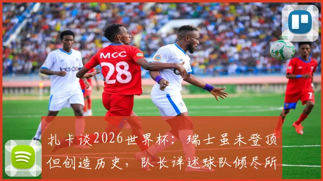 扎卡谈2026世界杯：瑞士虽未登顶但创造历史，队长详述球队倾尽所有征程