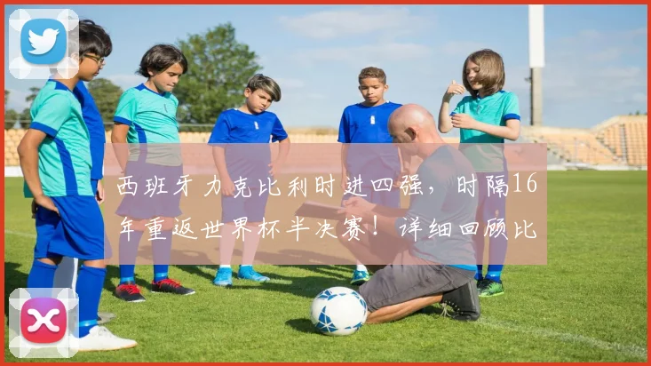 西班牙力克比利时进四强,时隔16年重返世界杯半决赛!详细回顾比赛数据与半决赛对手分析