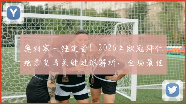 奥利塞一锤定音!2026年欧冠拜仁绝杀皇马关键进球解析,全场最佳球员技术盘点