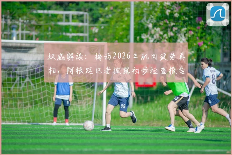 权威解读:梅西2026年肌肉疲劳真相,阿根廷记者披露初步检查报告
