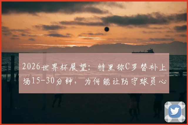 2026世界杯展望:特里称C罗替补上场15-30分钟,为何能让防守球员心生忌惮?深度剖析超级替补战术价值