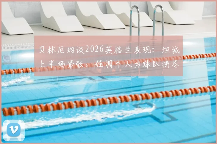 贝林厄姆谈2026英格兰表现：坦诚上半场紧张，强调个人为球队拼尽全力的责任担当