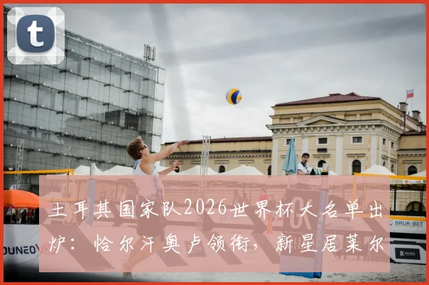 土耳其国家队2026世界杯大名单出炉:恰尔汗奥卢领衔,新星居莱尔&伊尔迪兹入选引关注