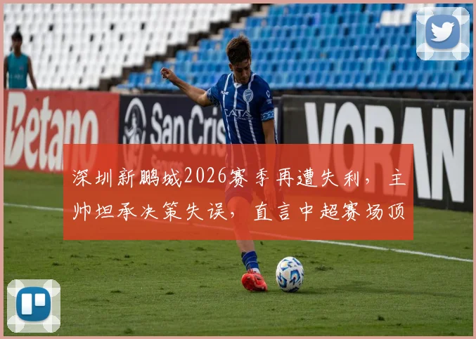 深圳新鹏城2026赛季再遭失利,主帅坦承决策失误,直言中超赛场顶尖球员实力出众